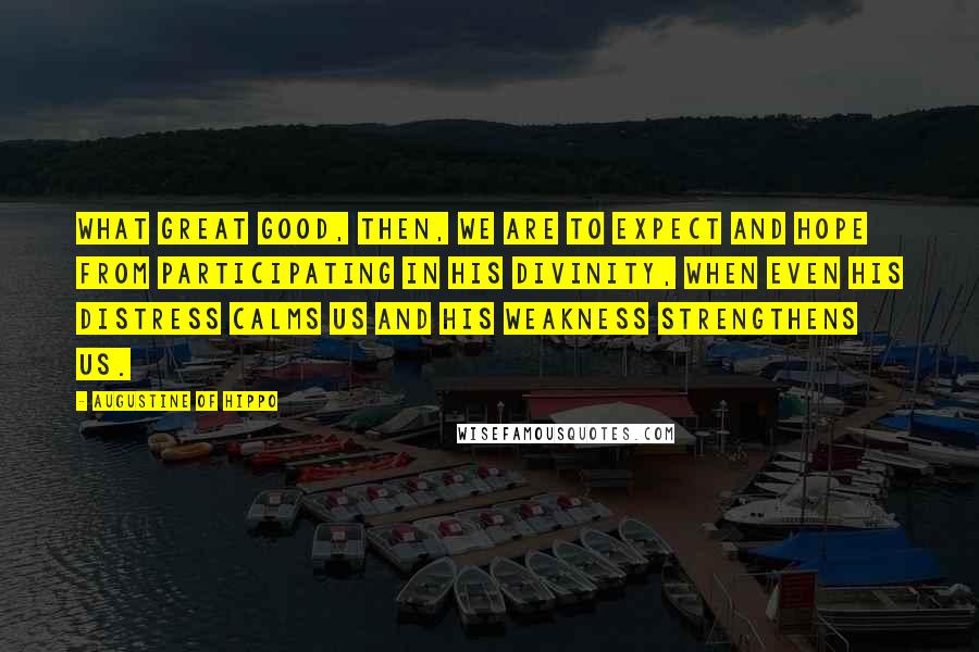 Augustine Of Hippo Quotes: What great good, then, we are to expect and hope from participating in his divinity, when even his distress calms us and his weakness strengthens us.