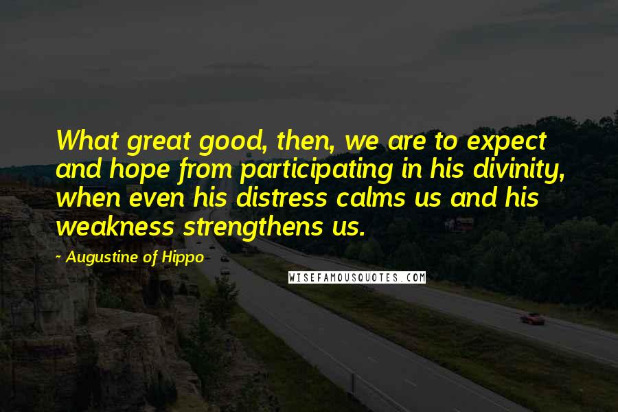 Augustine Of Hippo Quotes: What great good, then, we are to expect and hope from participating in his divinity, when even his distress calms us and his weakness strengthens us.