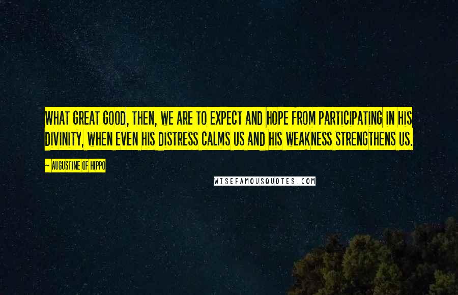 Augustine Of Hippo Quotes: What great good, then, we are to expect and hope from participating in his divinity, when even his distress calms us and his weakness strengthens us.