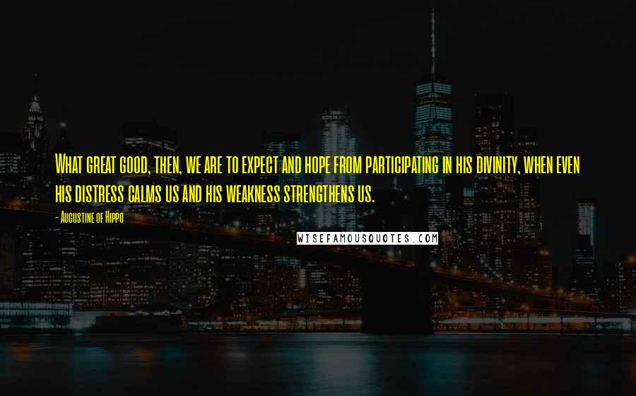 Augustine Of Hippo Quotes: What great good, then, we are to expect and hope from participating in his divinity, when even his distress calms us and his weakness strengthens us.