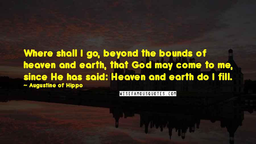 Augustine Of Hippo Quotes: Where shall I go, beyond the bounds of heaven and earth, that God may come to me, since He has said: Heaven and earth do I fill.