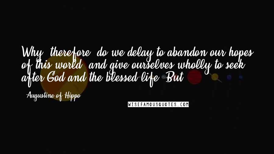 Augustine Of Hippo Quotes: Why, therefore, do we delay to abandon our hopes of this world, and give ourselves wholly to seek after God and the blessed life? But