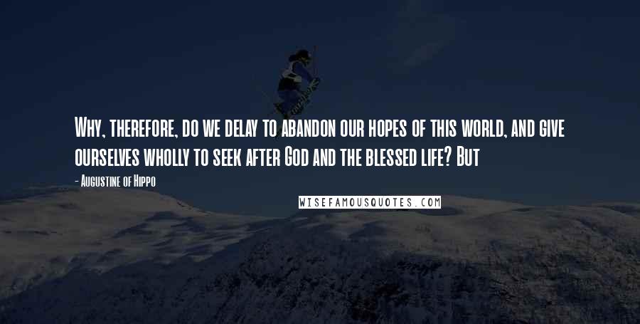 Augustine Of Hippo Quotes: Why, therefore, do we delay to abandon our hopes of this world, and give ourselves wholly to seek after God and the blessed life? But