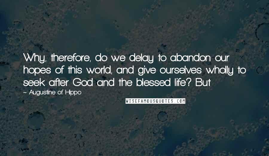 Augustine Of Hippo Quotes: Why, therefore, do we delay to abandon our hopes of this world, and give ourselves wholly to seek after God and the blessed life? But