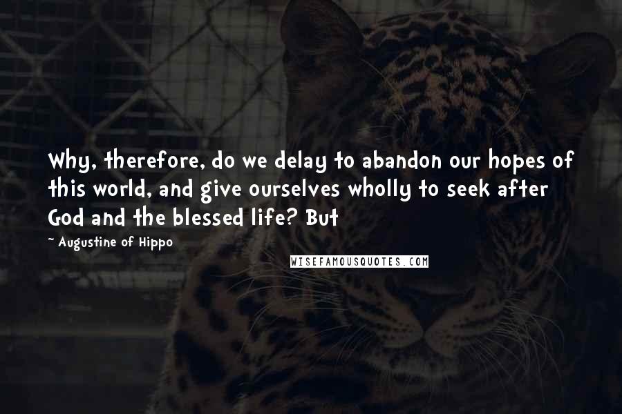 Augustine Of Hippo Quotes: Why, therefore, do we delay to abandon our hopes of this world, and give ourselves wholly to seek after God and the blessed life? But