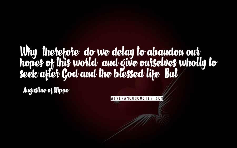 Augustine Of Hippo Quotes: Why, therefore, do we delay to abandon our hopes of this world, and give ourselves wholly to seek after God and the blessed life? But