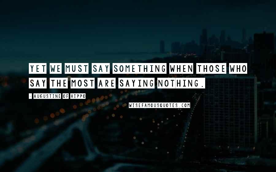 Augustine Of Hippo Quotes: Yet we must say something when those who say the most are saying nothing.