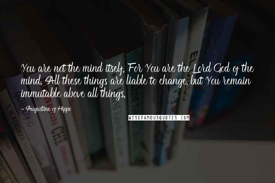 Augustine Of Hippo Quotes: You are not the mind itself. For You are the Lord God of the mind. All these things are liable to change, but You remain immutable above all things.