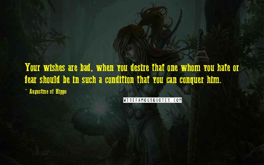 Augustine Of Hippo Quotes: Your wishes are bad, when you desire that one whom you hate or fear should be in such a condition that you can conquer him.