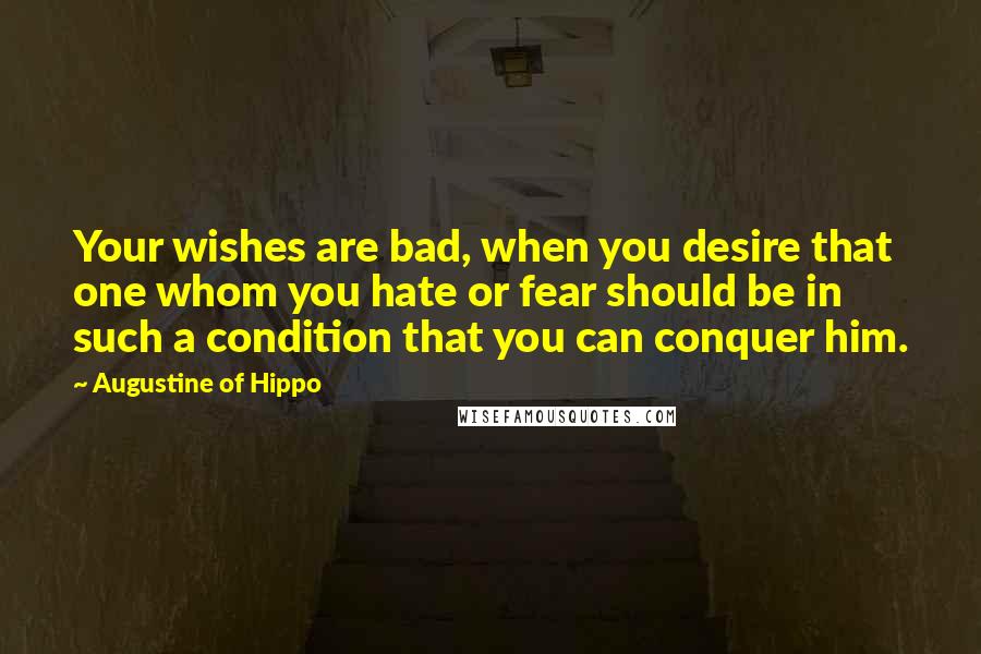 Augustine Of Hippo Quotes: Your wishes are bad, when you desire that one whom you hate or fear should be in such a condition that you can conquer him.