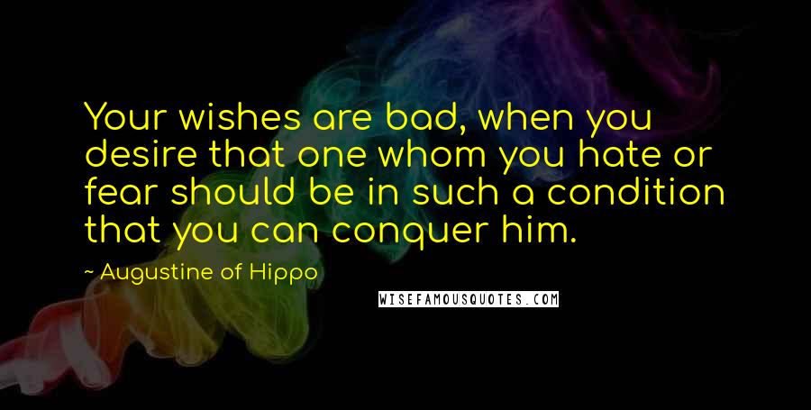 Augustine Of Hippo Quotes: Your wishes are bad, when you desire that one whom you hate or fear should be in such a condition that you can conquer him.