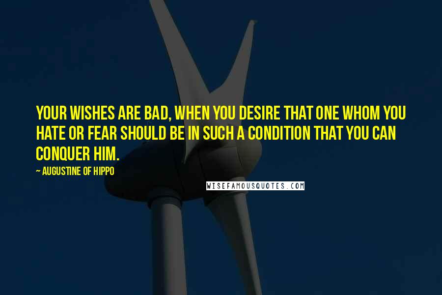 Augustine Of Hippo Quotes: Your wishes are bad, when you desire that one whom you hate or fear should be in such a condition that you can conquer him.