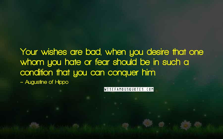 Augustine Of Hippo Quotes: Your wishes are bad, when you desire that one whom you hate or fear should be in such a condition that you can conquer him.