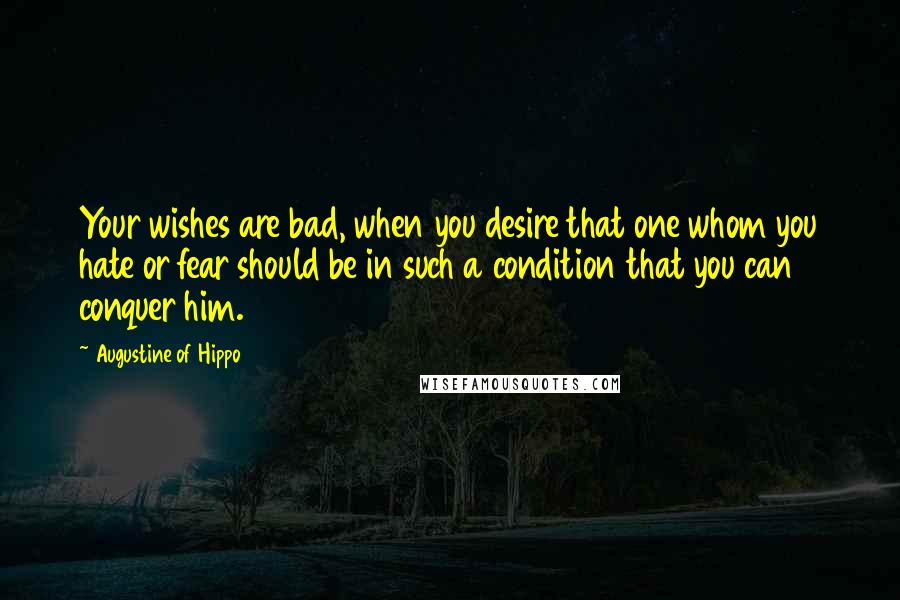 Augustine Of Hippo Quotes: Your wishes are bad, when you desire that one whom you hate or fear should be in such a condition that you can conquer him.