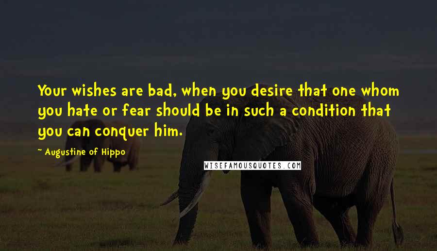Augustine Of Hippo Quotes: Your wishes are bad, when you desire that one whom you hate or fear should be in such a condition that you can conquer him.