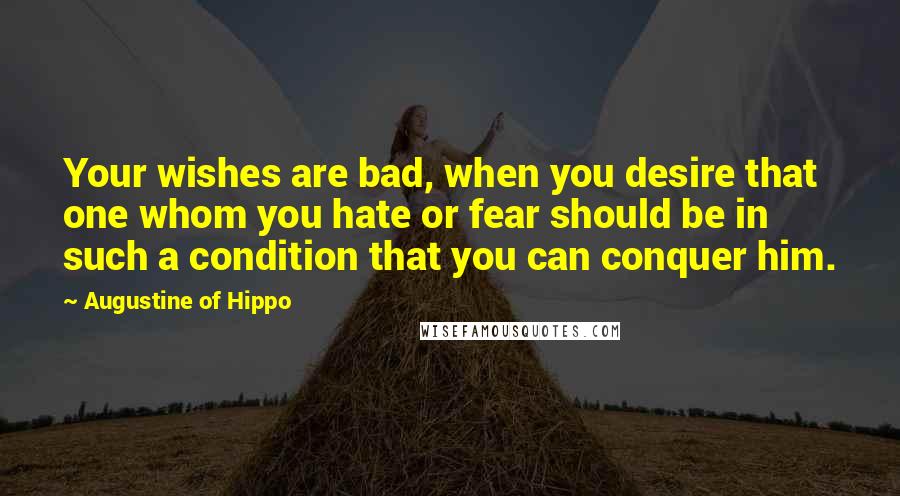 Augustine Of Hippo Quotes: Your wishes are bad, when you desire that one whom you hate or fear should be in such a condition that you can conquer him.