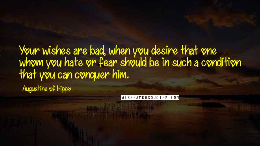 Augustine Of Hippo Quotes: Your wishes are bad, when you desire that one whom you hate or fear should be in such a condition that you can conquer him.