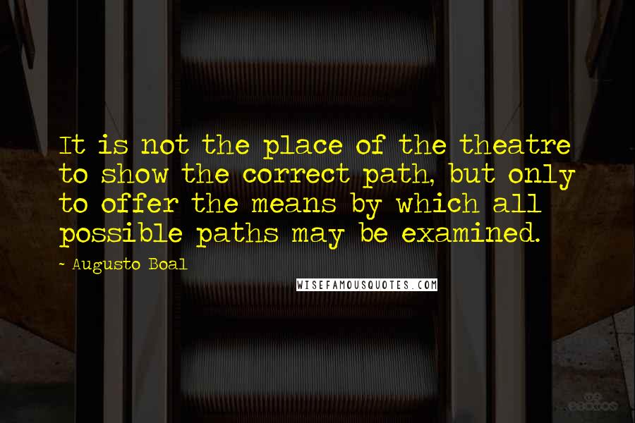 Augusto Boal Quotes: It is not the place of the theatre to show the correct path, but only to offer the means by which all possible paths may be examined.