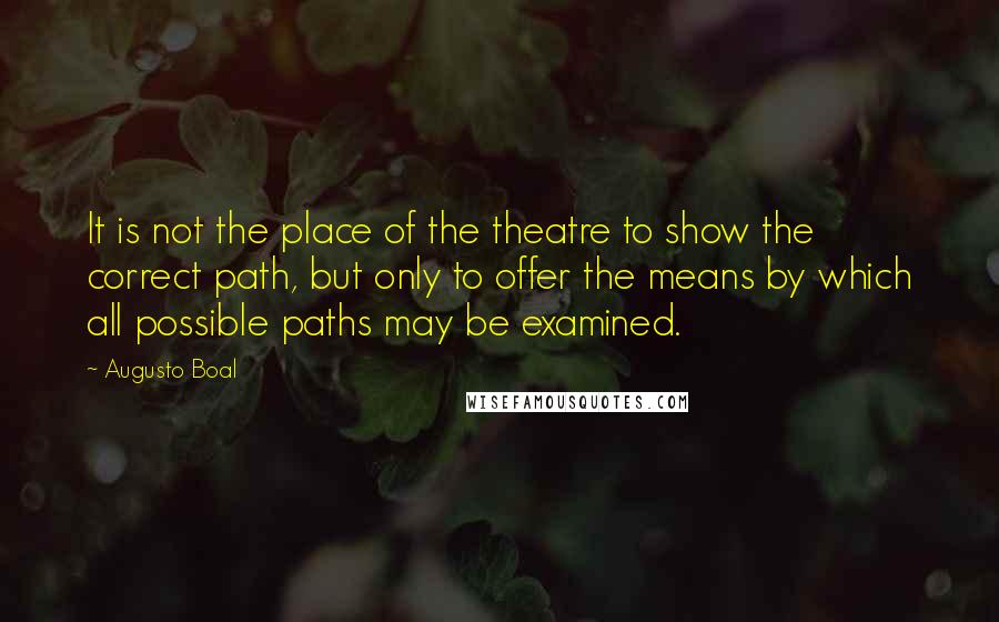 Augusto Boal Quotes: It is not the place of the theatre to show the correct path, but only to offer the means by which all possible paths may be examined.