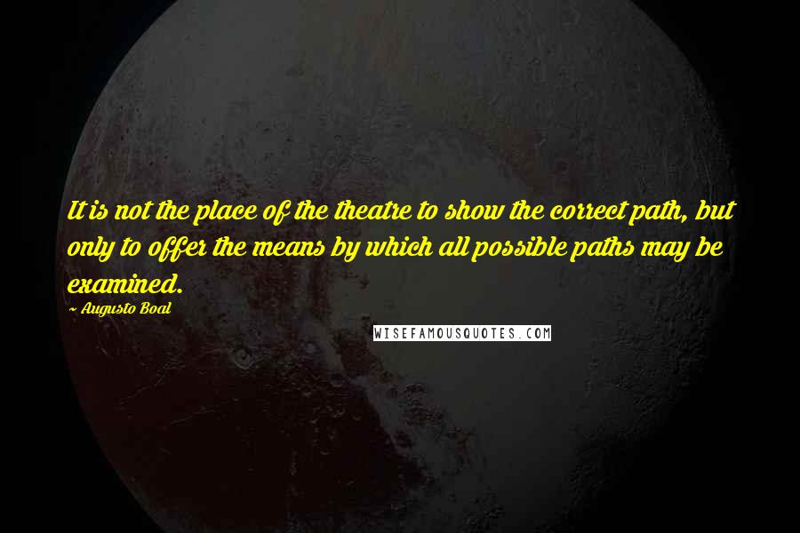 Augusto Boal Quotes: It is not the place of the theatre to show the correct path, but only to offer the means by which all possible paths may be examined.