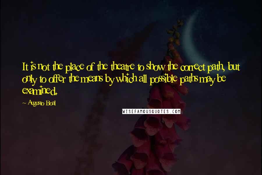 Augusto Boal Quotes: It is not the place of the theatre to show the correct path, but only to offer the means by which all possible paths may be examined.