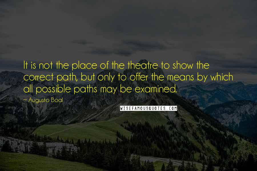 Augusto Boal Quotes: It is not the place of the theatre to show the correct path, but only to offer the means by which all possible paths may be examined.