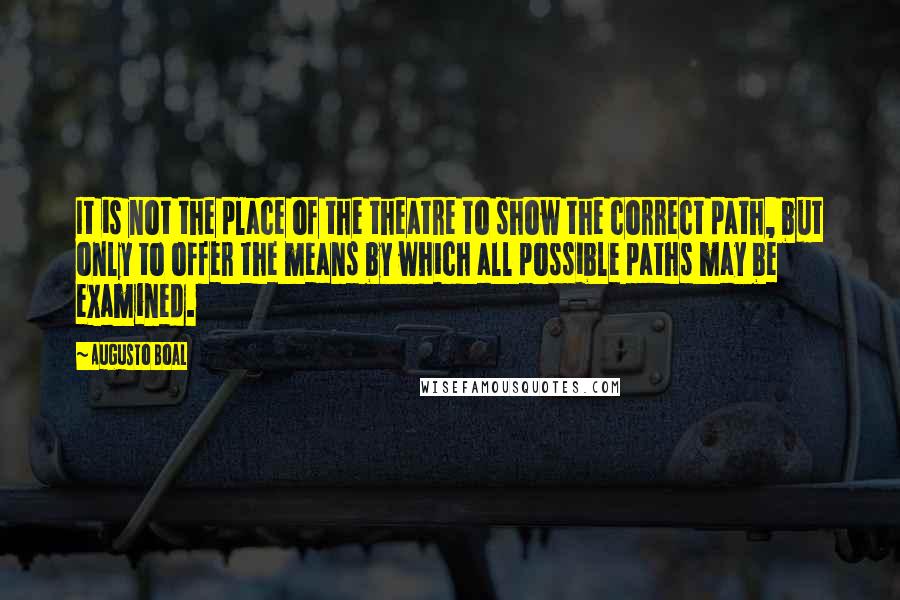 Augusto Boal Quotes: It is not the place of the theatre to show the correct path, but only to offer the means by which all possible paths may be examined.