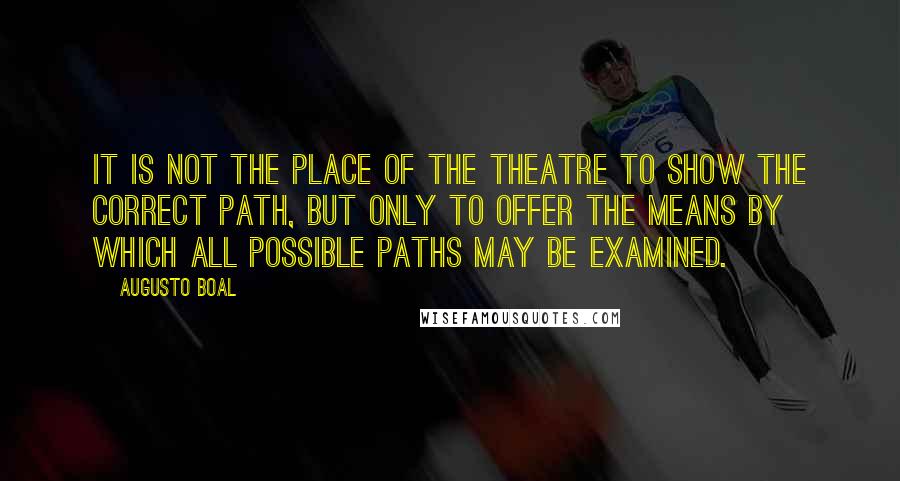 Augusto Boal Quotes: It is not the place of the theatre to show the correct path, but only to offer the means by which all possible paths may be examined.