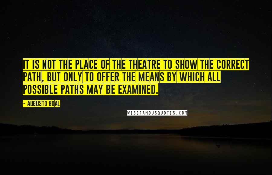 Augusto Boal Quotes: It is not the place of the theatre to show the correct path, but only to offer the means by which all possible paths may be examined.