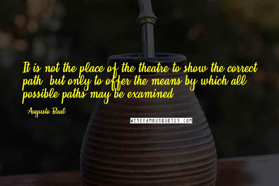Augusto Boal Quotes: It is not the place of the theatre to show the correct path, but only to offer the means by which all possible paths may be examined.