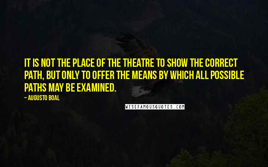 Augusto Boal Quotes: It is not the place of the theatre to show the correct path, but only to offer the means by which all possible paths may be examined.