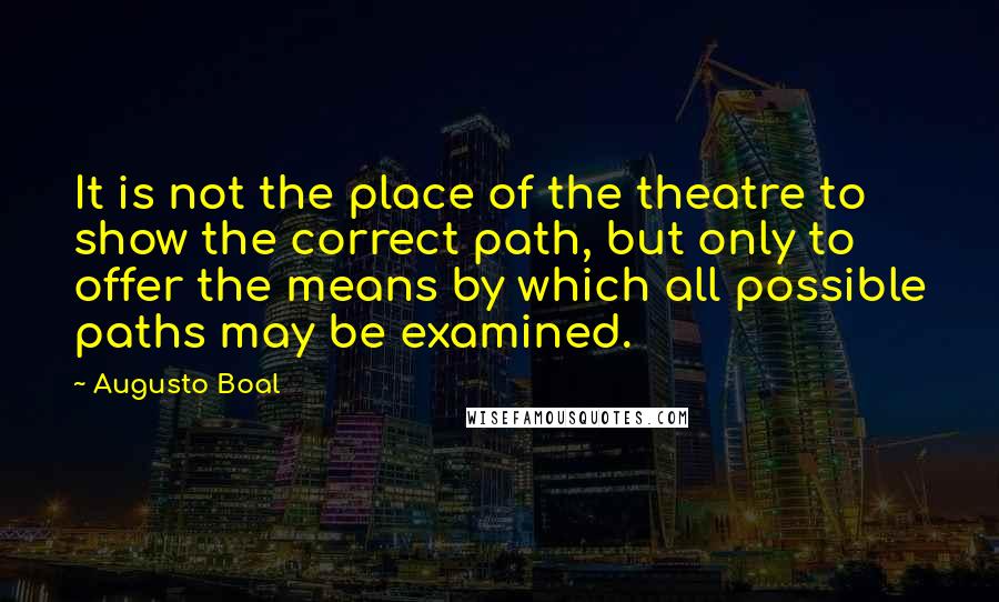 Augusto Boal Quotes: It is not the place of the theatre to show the correct path, but only to offer the means by which all possible paths may be examined.