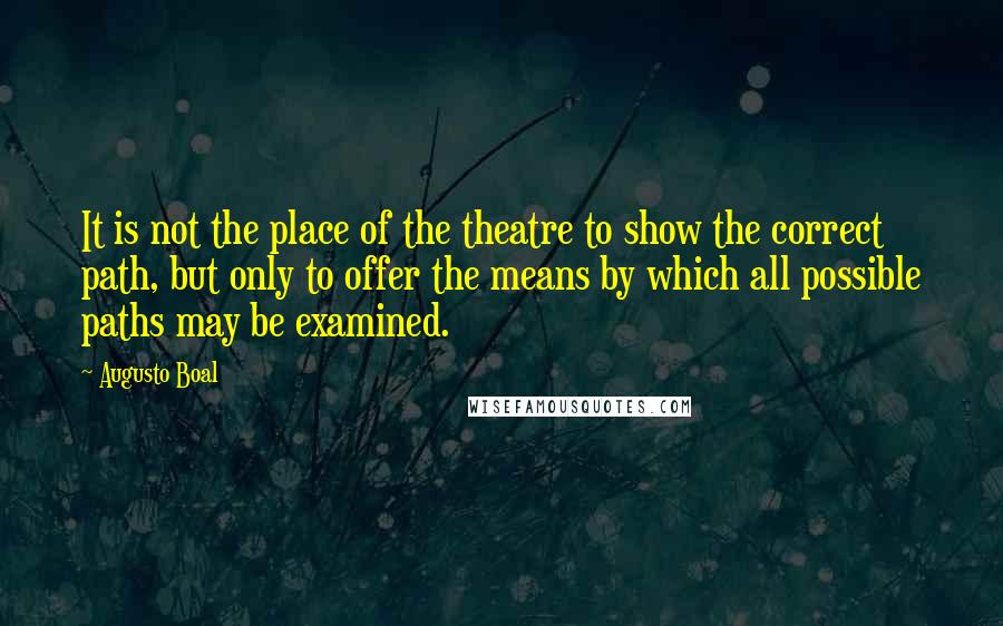 Augusto Boal Quotes: It is not the place of the theatre to show the correct path, but only to offer the means by which all possible paths may be examined.