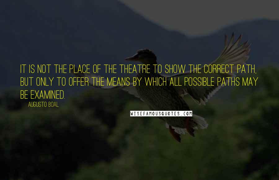 Augusto Boal Quotes: It is not the place of the theatre to show the correct path, but only to offer the means by which all possible paths may be examined.