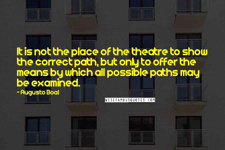 Augusto Boal Quotes: It is not the place of the theatre to show the correct path, but only to offer the means by which all possible paths may be examined.