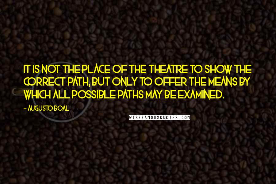 Augusto Boal Quotes: It is not the place of the theatre to show the correct path, but only to offer the means by which all possible paths may be examined.