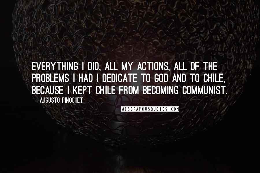 Augusto Pinochet Quotes: Everything I did, all my actions, all of the problems I had I dedicate to God and to Chile, because I kept Chile from becoming Communist.