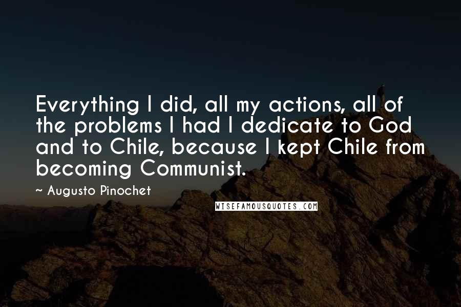 Augusto Pinochet Quotes: Everything I did, all my actions, all of the problems I had I dedicate to God and to Chile, because I kept Chile from becoming Communist.
