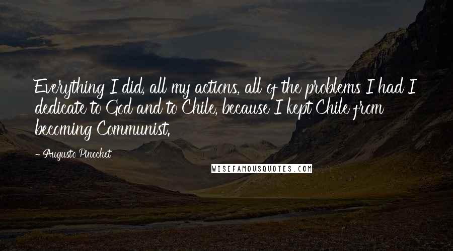 Augusto Pinochet Quotes: Everything I did, all my actions, all of the problems I had I dedicate to God and to Chile, because I kept Chile from becoming Communist.