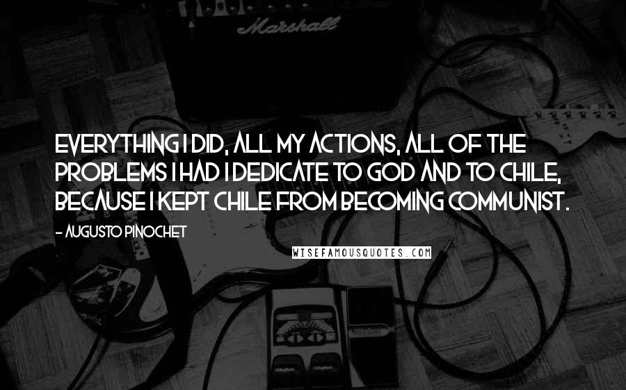 Augusto Pinochet Quotes: Everything I did, all my actions, all of the problems I had I dedicate to God and to Chile, because I kept Chile from becoming Communist.