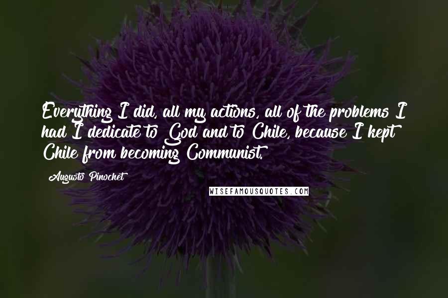 Augusto Pinochet Quotes: Everything I did, all my actions, all of the problems I had I dedicate to God and to Chile, because I kept Chile from becoming Communist.