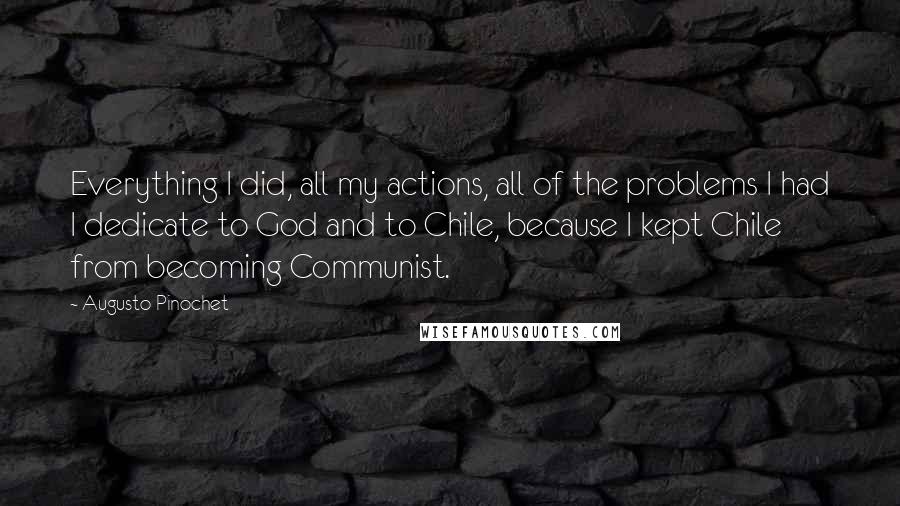 Augusto Pinochet Quotes: Everything I did, all my actions, all of the problems I had I dedicate to God and to Chile, because I kept Chile from becoming Communist.