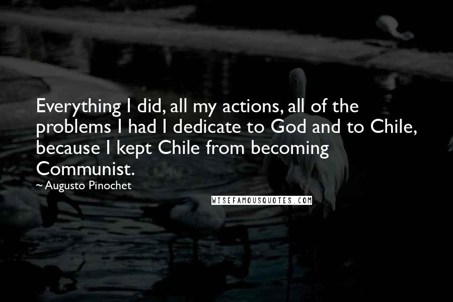 Augusto Pinochet Quotes: Everything I did, all my actions, all of the problems I had I dedicate to God and to Chile, because I kept Chile from becoming Communist.