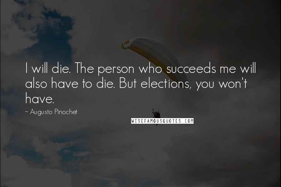 Augusto Pinochet Quotes: I will die. The person who succeeds me will also have to die. But elections, you won't have.