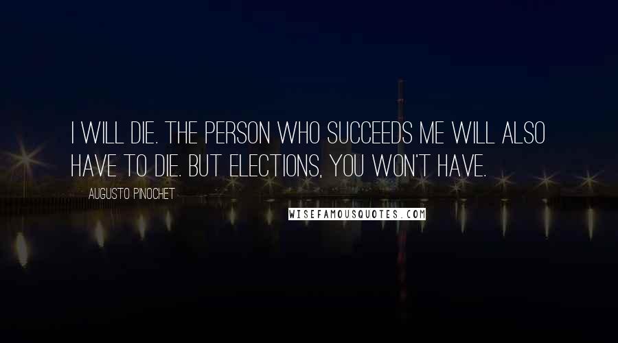 Augusto Pinochet Quotes: I will die. The person who succeeds me will also have to die. But elections, you won't have.