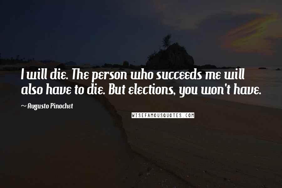 Augusto Pinochet Quotes: I will die. The person who succeeds me will also have to die. But elections, you won't have.