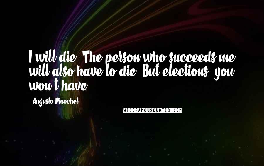 Augusto Pinochet Quotes: I will die. The person who succeeds me will also have to die. But elections, you won't have.