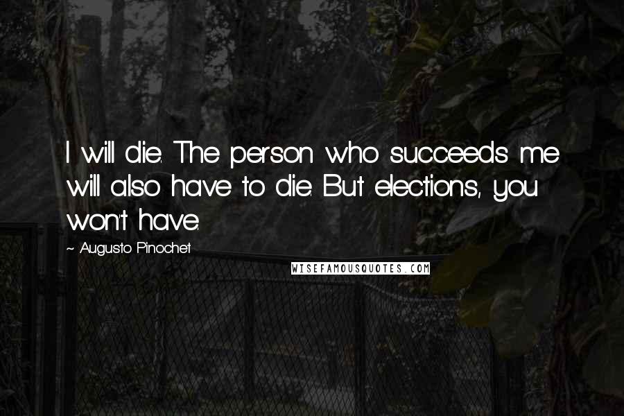 Augusto Pinochet Quotes: I will die. The person who succeeds me will also have to die. But elections, you won't have.