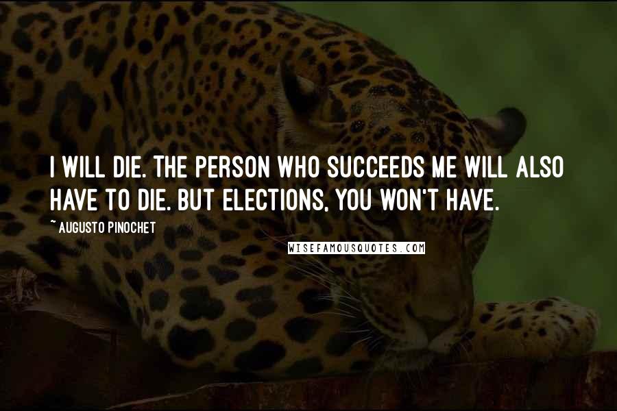 Augusto Pinochet Quotes: I will die. The person who succeeds me will also have to die. But elections, you won't have.