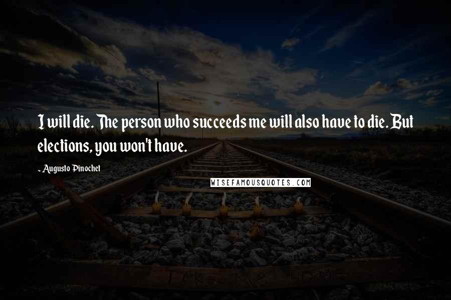 Augusto Pinochet Quotes: I will die. The person who succeeds me will also have to die. But elections, you won't have.